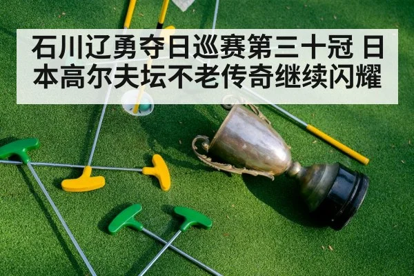 石川辽勇夺日巡赛第三十冠 日本高尔夫坛不老传奇继续闪耀